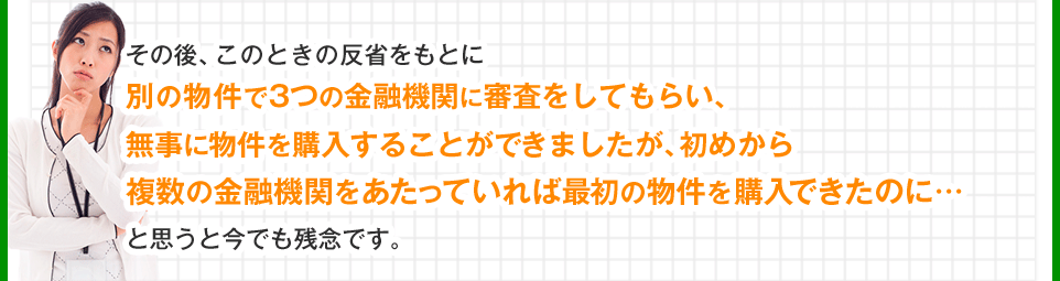 別の物件で3つの金融機関に審査をしてもらい、無事に物件を購入することができましたが、初めから複数の金融機関をあたっていれば最初の物件を購入できたのに…